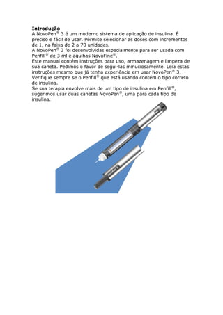 Introdução
A NovoPen® 3 é um moderno sistema de aplicação de insulina. É
preciso e fácil de usar. Permite selecionar as doses com incrementos
de 1, na faixa de 2 a 70 unidades.
A NovoPen® 3 foi desenvolvidas especialmente para ser usada com
Penfill® de 3 ml e agulhas NovoFine®.
Este manual contém instruções para uso, armazenagem e limpeza de
sua caneta. Pedimos o favor de segui-las minuciosamente. Leia estas
instruções mesmo que já tenha experiência em usar NovoPen® 3.
Verifique sempre se o Penfill® que está usando contém o tipo correto
de insulina.
Se sua terapia envolve mais de um tipo de insulina em Penfill®,
sugerimos usar duas canetas NovoPen®, uma para cada tipo de
insulina.
 