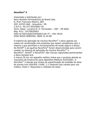 NovoPen® 3

Importado e distribuído por:
Novo Nordisk Farmacêutica do Brasil Ltda.
R. Prof. Francisco Ribeiro, 683
CEP: 83707-660 - Araucária - PR
C.N.P.J.: 82.277.955/0001-55
Farm. Resp.: Luciane M. H. Fernandes – CRF – PR 6002
Reg. M.S.: 10176620003
Data de fabricação/Validade/Lote nº.: vide rótulo
DISK NOVO NORDISK: 0800 14 44 88

O sistema de aplicação de insulina NovoPen® 3 deve apenas ser
usado em combinação com produtos que sejam compatíveis com o
mesmo e que permitam o funcionamento de modo seguro e eficaz.
Os Penfill® e as agulhas NovoFine® foram desenvolvidas para serem
usadas no sistema de aplicação de insulina NovoPen® 3.
NovoPen®, Penfill® e NovoFine® são marcas registradas pertencentes
a Novo Nordisk A/S.
A marca CE em um aparelho médico indica que o produto atende os
requisitos da Diretiva EC para Aparelhos Médicos 93/42/EEC. A
NovoPen® 3 atende aos limites de especificação de exatidão de dose
de acordo com ISO/DIS 11608, 1.2 Injetores tipo caneta para uso
médico, Parte I: Requisitos e métodos de teste.
 