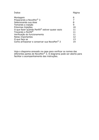 Índice                                                 Página

Montagem                                               6
Preparando a NovoPen® 3                                7
Selecionando sua dose                                  8
Tomando a injeção                                      9
Próximas Injeções                                      10
O que fazer quando Penfill® estiver quase vazio        11
Trocando o Penfill®                                    11
Verificação do funcionamento                           11
Notas importantes                                      12
O que faço se                                          13
Como armazenar e conservar sua NovoPen® 3              14



Veja o diagrama anexado na capa para verificar os nomes das
diferentes partes de NovoPen® 3. O diagrama pode ser aberto para
facilitar o acompanhamento das instruções.
 