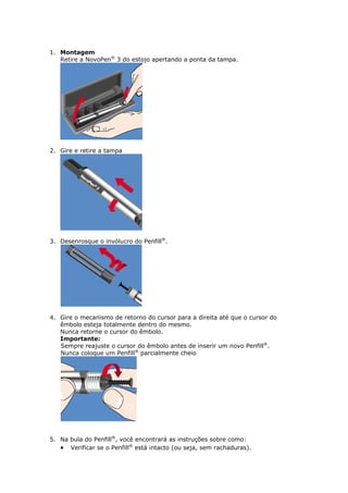 1. Montagem
   Retire a NovoPen® 3 do estojo apertando a ponta da tampa.




2. Gire e retire a tampa




3. Desenrosque o invólucro do Penfill®.




4. Gire o mecanismo de retorno do cursor para a direita até que o cursor do
   êmbolo esteja totalmente dentro do mesmo.
   Nunca retorne o cursor do êmbolo.
   Importante:
   Sempre reajuste o cursor do êmbolo antes de inserir um novo Penfill®.
   Nunca coloque um Penfill® parcialmente cheio




5. Na bula do Penfill®, você encontrará as instruções sobre como:
    Verificar se o Penfill® está intacto (ou seja, sem rachaduras).
 