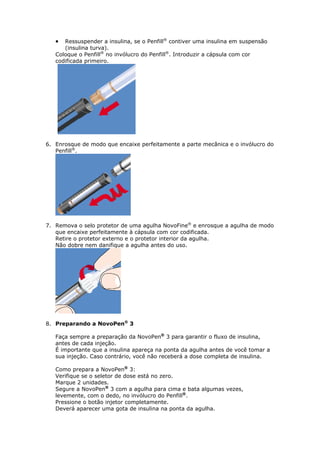   Ressuspender a insulina, se o Penfill® contiver uma insulina em suspensão
      (insulina turva).
   Coloque o Penfill® no invólucro do Penfill®. Introduzir a cápsula com cor
   codificada primeiro.




6. Enrosque de modo que encaixe perfeitamente a parte mecânica e o invólucro do
   Penfill®.




7. Remova o selo protetor de uma agulha NovoFine® e enrosque a agulha de modo
   que encaixe perfeitamente à cápsula com cor codificada.
   Retire o protetor externo e o protetor interior da agulha.
   Não dobre nem danifique a agulha antes do uso.




8. Preparando a NovoPen® 3

   Faça sempre a preparação da NovoPen® 3 para garantir o fluxo de insulina,
   antes de cada injeção.
   É importante que a insulina apareça na ponta da agulha antes de você tomar a
   sua injeção. Caso contrário, você não receberá a dose completa de insulina.

   Como prepara a NovoPen® 3:
   Verifique se o seletor de dose está no zero.
   Marque 2 unidades.
   Segure a NovoPen® 3 com a agulha para cima e bata algumas vezes,
   levemente, com o dedo, no invólucro do Penfill®.
   Pressione o botão injetor completamente.
   Deverá aparecer uma gota de insulina na ponta da agulha.
 