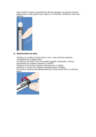 Caso contrário repita o procedimento até que apareça uma gota de insulina.
  Depois disso, ainda poderá haver algum ar no Penfill®, entretanto você não o
  injetará.




9. Selecionando sua dose

  Verifique se o seletor de dose está no zero. Caso contrário pressione
  completamente o botão injetor.
  O invólucro do Penfill® tem uma escala tracejada mostrando o número
  aproximado de unidades restantes no Penfill®.
  Verifique se há insulina restante suficiente para a injeção.
  Selecione o número de unidades necessárias para a injeção.
  Os números ímpares são representados por linhas cheias entre os números
  pares.
 