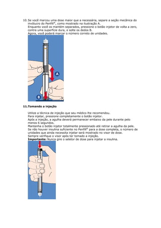 10. Se você marcou uma dose maior que a necessária, separe a seção mecânica do
    invólucro do Penfill®, como mostrado na ilustração A.
    Enquanto você os mantém separados, pressione o botão injetor de volta a zero,
    contra uma superfície dura, e solte os dedos B.
    Agora, você poderá marcar o número correto de unidades.




11.Tomando a injeção

   Utilize a técnica de injeção que seu médico lhe recomendou.
   Para injetar, pressione completamente o botão injetor.
   Após a injeção, a agulha deverá permanecer embaixo da pele durante pelo
   menos 6 segundos.
   Mantenha o botão injetor totalmente pressionado até retirar a agulha da pele.
   Se não houver insulina suficiente no Penfill® para a dose completa, o número de
   unidades que ainda necessita injetar será mostrado no visor de dose.
   Sempre verifique o visor após ter tomado a injeção.
   Importante: Nunca gire o seletor de dose para injetar a insulina.
 