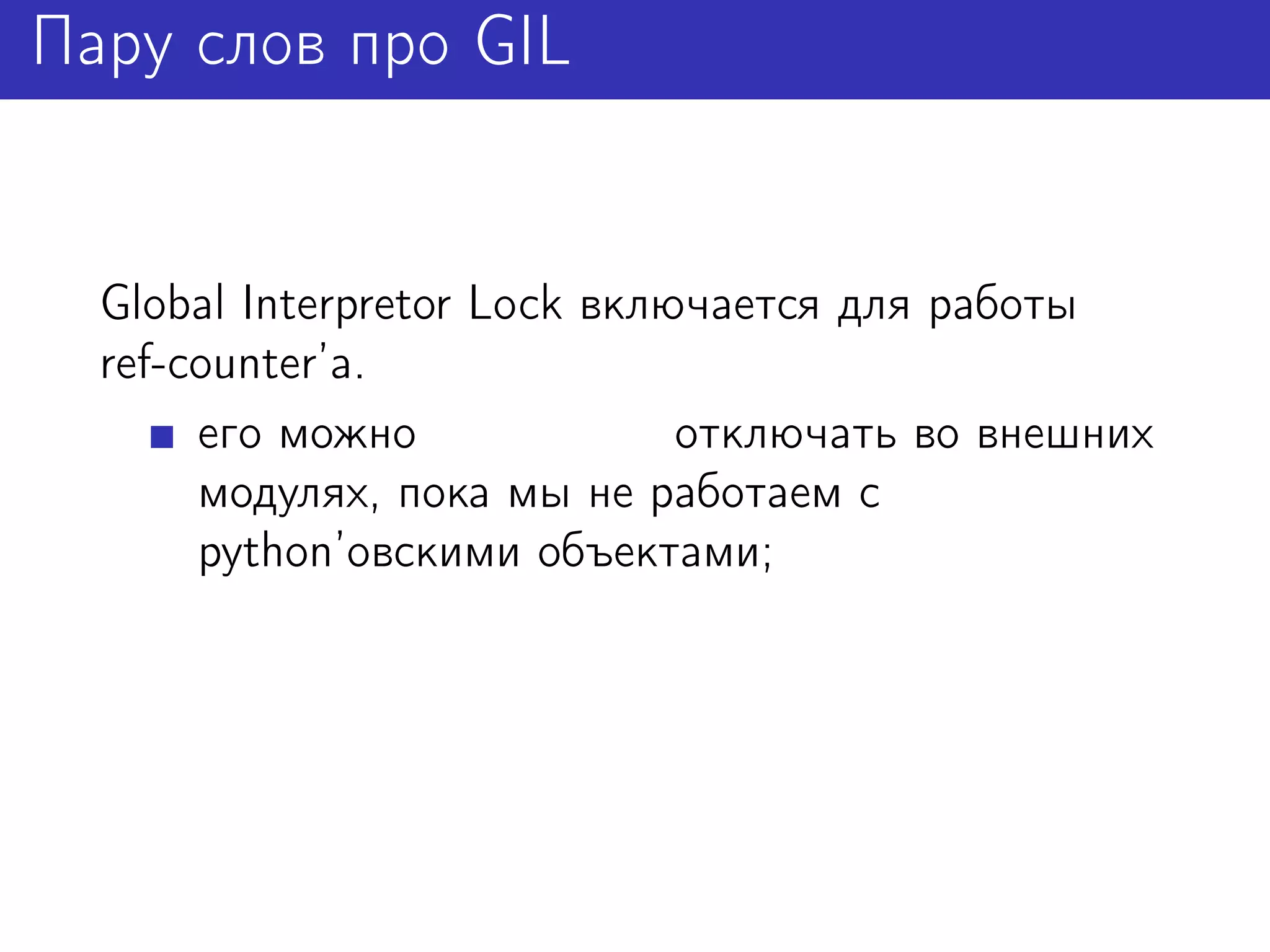 Пару слов про GIL


  Global Interpretor Lock включается для работы
  ref-counter’а.
       его можно              отключать во внешних
       модулях, пока мы не работаем с
       python’овскими объектами;
 