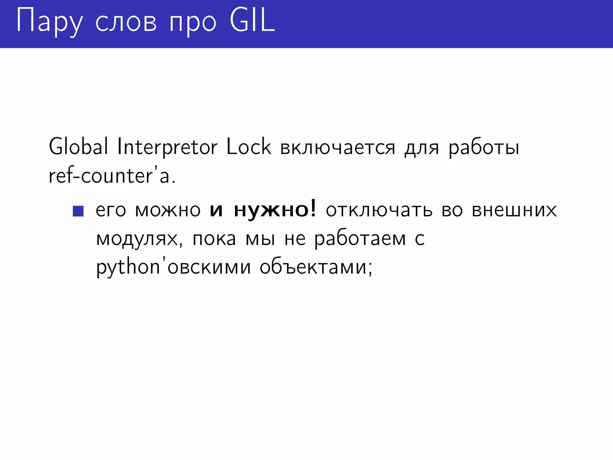 Пару слов про GIL


  Global Interpretor Lock включается для работы
  ref-counter’а.
       его можно и нужно! отключать во внешних
       модулях, пока мы не работаем с
       python’овскими объектами;
 