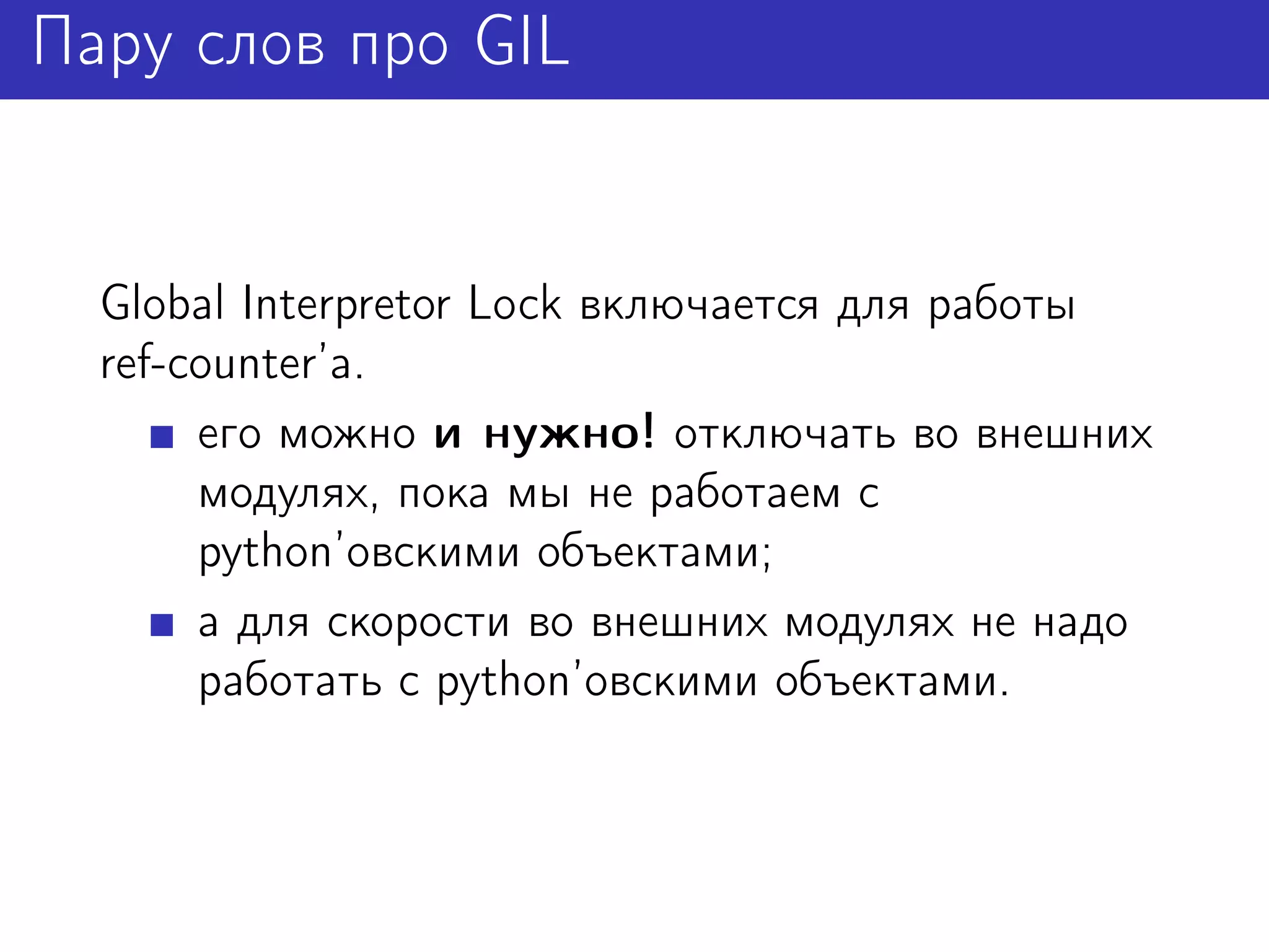 Пару слов про GIL


  Global Interpretor Lock включается для работы
  ref-counter’а.
       его можно и нужно! отключать во внешних
       модулях, пока мы не работаем с
       python’овскими объектами;
       а для скорости во внешних модулях не надо
       работать с python’овскими объектами.
 