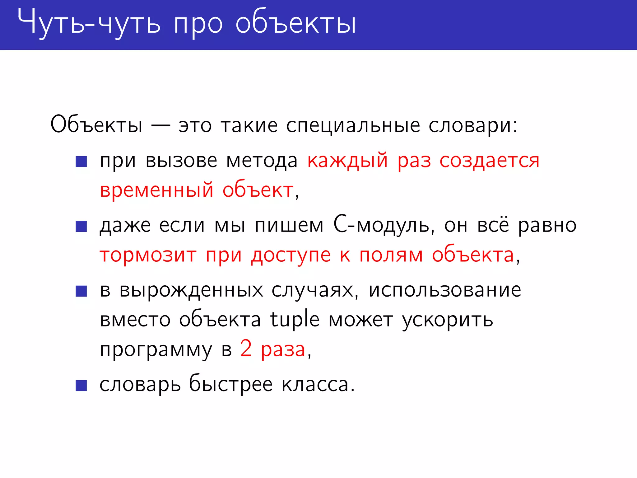 Чуть-чуть про объекты

  Объекты это такие специальные словари:
      при вызове метода каждый раз создается
      временный объект,
      даже если мы пишем C-модуль, он всё равно
      тормозит при доступе к полям объекта,
      в вырожденных случаях, использование
      вместо объекта tuple может ускорить
      программу в 2 раза,
      словарь быстрее класса.
 