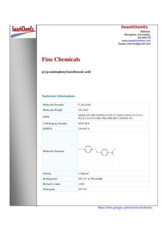 SwastiChemEx
Address:
Bangalore, Karnataka,
Zip:560100
www.swastichemex.com
Swasti.chemex@gmail.com
https://sites.google.com/site/swastichemex
/products
Fine Chemicals
p-[(p-aminophenyl)azo]benzoic acid
Technical Information
Molecular Formula C13H11N3O2
Molecular Weight 241.2453
InChI
InChI=1/C13H11N3O2/c14-10-3-7-12(8-4-10)16-15-11-5-1-
9(2-6-11)13(17)18/h1-8H,14H2,(H,17,18)/b16-15+
CAS Registry Number 6925-48-0
EINECS 230-047-4
Molecular Structure
Density 1.29g/cm3
Boiling point 485.4°C at 760 mmHg
Refractive index 1.642
Flash point 247.4°C
 