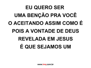 EU QUERO SER  UMA BENÇÃO PRA VOCÊ O ACEITANDO ASSIM COMO É POIS A VONTADE DE DEUS REVELADA EM JESUS É QUE SEJAMOS UM www. imq .com.br 