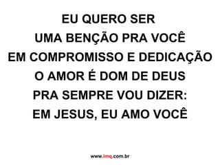 EU QUERO SER  UMA BENÇÃO PRA VOCÊ EM COMPROMISSO E DEDICAÇÃO O AMOR É DOM DE DEUS PRA SEMPRE VOU DIZER: EM JESUS, EU AMO VOCÊ www. imq .com.br 