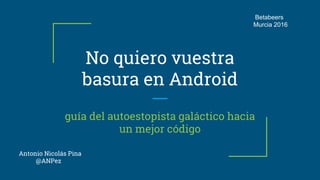 No quiero vuestra
basura en Android
guía del autoestopista galáctico hacia
un mejor código
Antonio Nicolás Pina
@ANPez
Betabeers
Murcia 2016
 