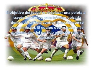 El objetivo del juego es desplazar una pelota a través del campo para intentar ubicarla dentro de la meta contraria, acción que se denomina gol. El equipo que marque más goles al cabo del partido es el que resulta ganador.