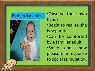 The first year:
Birth to 3 months •Observe their own
hands
•Begin to realize she
is separate
•Can be comforted
by a familiar adult
•Smile and show
pleasure in response
to social stimulation.
 