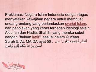 Proklamasi Negara Islam Indonesia dengan tegas
menyatakan kewajiban negara untuk membuat
undang-undang yang berlandaskan syariat Islam,
dan penolakan yang keras terhadap ideologi selain
Alqur'an dan Hadits Shahih, yang mereka sebut
dengan "hukum kafir", sesuai dalam Qur'aan
Surah 5. AL MAIDA ayat 50 : َ‫ي‬ ِ‫ة‬َّ‫ي‬ِ‫ل‬ِ‫ه‬‫ا‬َ‫ج‬ْ‫ال‬ َ‫م‬ْ‫ك‬ُ‫ح‬َ‫ف‬َ‫أ‬ْ‫ن‬َ‫م‬ َ‫و‬ ۚ َ‫ون‬ُ‫غ‬ْ‫ب‬
َ‫ون‬ُ‫ن‬ِ‫ق‬‫و‬ُ‫ي‬ ٍ‫م‬ ْ‫و‬َ‫ق‬ِ‫ل‬ ‫ا‬ً‫م‬ْ‫ك‬ُ‫ح‬ ِ َّ‫اَّلل‬ َ‫ن‬ِ‫م‬ ُ‫ن‬َ‫س‬ْ‫ح‬َ‫أ‬
 