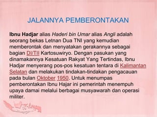 JALANNYA PEMBERONTAKAN
Ibnu Hadjar alias Haderi bin Umar alias Angli adalah
seorang bekas Letnan Dua TNI yang kemudian
memberontak dan menyatakan gerakannya sebagai
bagian DI/TII Kartosuwiryo. Dengan pasukan yang
dinamakannya Kesatuan Rakyat Yang Tertindas, Ibnu
Hadjar menyerang pos-pos kesatuan tentara di Kalimantan
Selatan dan melakukan tindakan-tindakan pengacauan
pada bulan Oktober 1950. Untuk menumpas
pemberontakan Ibnu Hajar ini pemerintah menempuh
upaya damai melalui berbagai musyawarah dan operasi
militer.
 