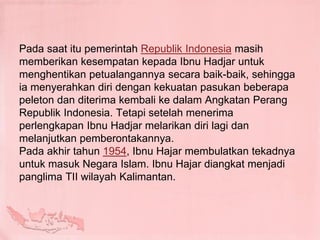 Pada saat itu pemerintah Republik Indonesia masih
memberikan kesempatan kepada Ibnu Hadjar untuk
menghentikan petualangannya secara baik-baik, sehingga
ia menyerahkan diri dengan kekuatan pasukan beberapa
peleton dan diterima kembali ke dalam Angkatan Perang
Republik Indonesia. Tetapi setelah menerima
perlengkapan Ibnu Hadjar melarikan diri lagi dan
melanjutkan pemberontakannya.
Pada akhir tahun 1954, Ibnu Hajar membulatkan tekadnya
untuk masuk Negara Islam. Ibnu Hajar diangkat menjadi
panglima TII wilayah Kalimantan.
 
