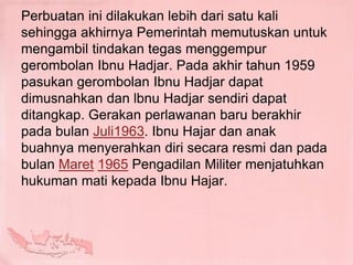 Perbuatan ini dilakukan lebih dari satu kali
sehingga akhirnya Pemerintah memutuskan untuk
mengambil tindakan tegas menggempur
gerombolan Ibnu Hadjar. Pada akhir tahun 1959
pasukan gerombolan Ibnu Hadjar dapat
dimusnahkan dan lbnu Hadjar sendiri dapat
ditangkap. Gerakan perlawanan baru berakhir
pada bulan Juli1963. Ibnu Hajar dan anak
buahnya menyerahkan diri secara resmi dan pada
bulan Maret 1965 Pengadilan Militer menjatuhkan
hukuman mati kepada Ibnu Hajar.
 