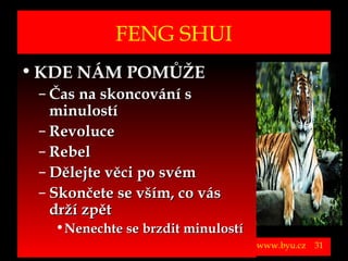 FENG SHUI
• KDE NÁM POMŮŽE
          – Čas na skoncování s
            minulostí
          – Revoluce
          – Rebel
          – Dělejte věci po svém
          – Skončete se vším, co vás
            drží zpět
                      • Nenechte se brzdit minulostí
Vytvořil Jiří Černák. Chráněno zákonem, všechna práva vyhrazena, zákaz pořizování kopíí a šíření autorského díla i jeho částí, zákaz plagiátorství.

                                                                                                                                                      www.byu.cz   31
 