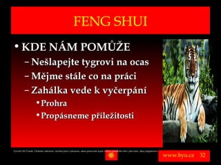 FENG SHUI
• KDE NÁM POMŮŽE
          – Nešlapejte tygrovi na ocas
          – Mějme stále co na práci
          – Zahálka vede k vyčerpání
                      • Prohra
                      • Propásneme příležitosti


Vytvořil Jiří Černák. Chráněno zákonem, všechna práva vyhrazena, zákaz pořizování kopíí a šíření autorského díla i jeho částí, zákaz plagiátorství.

                                                                                                                                                      www.byu.cz   32
 