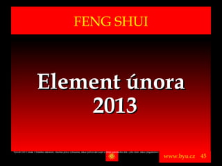 FENG SHUI



                       Element února
                           2013
Vytvořil Jiří Černák. Chráněno zákonem, všechna práva vyhrazena, zákaz pořizování kopíí a šíření autorského díla i jeho částí, zákaz plagiátorství.

                                                                                                                                                      www.byu.cz   45
 