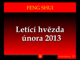 FENG SHUI



                              Letící hvězda
                               února 2013
Vytvořil Jiří Černák. Chráněno zákonem, všechna práva vyhrazena, zákaz pořizování kopíí a šíření autorského díla i jeho částí, zákaz plagiátorství.

                                                                                                                                                      www.byu.cz   72
 