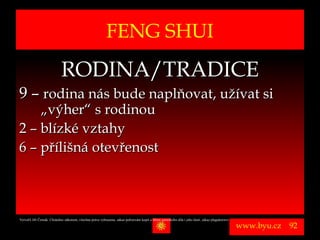 FENG SHUI
                             RODINA/TRADICE
9 – rodina nás bude naplňovat, užívat si
    „výher“ s rodinou
2 – blízké vztahy
6 – přílišná otevřenost



Vytvořil Jiří Černák. Chráněno zákonem, všechna práva vyhrazena, zákaz pořizování kopíí a šíření autorského díla i jeho částí, zákaz plagiátorství.

                                                                                                                                                      www.byu.cz   92
 