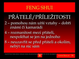 FENG SHUI
          PŘÁTELÉ/PŘÍLEŽITOSTI
2 – pomohou nám užší vztahy – dobří
   známí či kamarádi
4 – rozmanitost mezi přáteli,
   nespoléhat se jen na jednoho
8 – neuzavřít se před přáteli a okolím,
   nebýt na nic sám
Vytvořil Jiří Černák. Chráněno zákonem, všechna práva vyhrazena, zákaz pořizování kopíí a šíření autorského díla i jeho částí, zákaz plagiátorství.

                                                                                                                                                      www.byu.cz   96
 