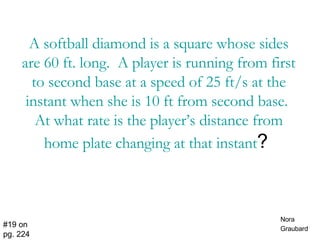 A softball diamond is a square whose sides are 60 ft. long.  A player is running from first to second base at a speed of 25 ft/s at the instant when she is 10 ft from second base.  At what rate is the player’s distance from home plate changing at that instant ?  #19 on pg. 224 Nora Graubard   