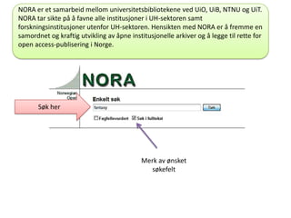 NORA er et samarbeid mellom universitetsbibliotekene ved UiO, UiB, NTNU og UiT.
NORA tar sikte på å favne alle institusjoner i UH-sektoren samt
forskningsinstitusjoner utenfor UH-sektoren. Hensikten med NORA er å fremme en
samordnet og kraftig utvikling av åpne institusjonelle arkiver og å legge til rette for
open access-publisering i Norge.
Søk her
Merk av ønsket
søkefelt
 