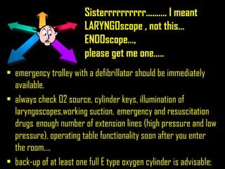 Sisterrrrrrrrrr......…. I meant
LARYNGOscope , not this…
ENDOscope…,
please get me one…..
• emergency trolley with a defibrillator should be immediately
available.
• always check O2 source, cylinder keys, illumination of
laryngoscopes,working suction, emergency and resuscitation
drugs enough number of extension lines (high pressure and low
pressure), operating table functionality soon after you enter
the room….
• back-up of at least one full E type oxygen cylinder is advisable;
 