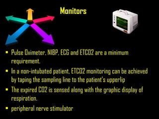 Monitors
• Pulse Oximeter, NIBP, ECG and ETCO2 are a minimum
requirement.
• In a non-intubated patient, ETCO2 monitoring can be achieved
by taping the sampling line to the patient’s upperlip
• The expired CO2 is sensed along with the graphic display of
respiration.
• peripheral nerve stimulator
 
