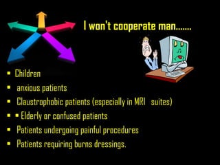 I won't cooperate man.......
• Children
• anxious patients
• Claustrophobic patients (especially in MRI suites)
• • Elderly or confused patients
• Patients undergoing painful procedures
• Patients requiring burns dressings.
 