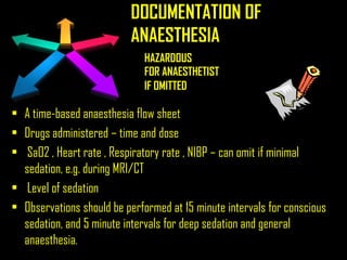 DOCUMENTATION OF
ANAESTHESIA
• A time-based anaesthesia flow sheet
• Drugs administered – time and dose
• SaO2 , Heart rate , Respiratory rate , NIBP – can omit if minimal
sedation, e.g. during MRI/CT
• Level of sedation
• Observations should be performed at 15 minute intervals for conscious
sedation, and 5 minute intervals for deep sedation and general
anaesthesia.
HAZARDOUS
IF OMITTED
FOR ANAESTHETIST
 