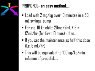 PROPOFOL- an easy method….
 Load with 2 mg/kg over 10 minutes in a 50
mL syringe-pump
 For e.g. 10 kg child: 20mg=2mL X 6 =
12mL/hr (for first 10 mins) ; then…
 If you set the maintenance as half this dose
(i.e. 6 mL/hr)
 This will be equivalent to 100 ug/kg/min
infusion of propofol…..
 