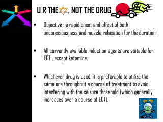 U R THE , NOT THE DRUG
 Objective : a rapid onset and offset of both
unconsciousness and muscle relaxation for the duration
 All currently available induction agents are suitable for
ECT , except ketamine.
 Whichever drug is used, it is preferable to utilize the
same one throughout a course of treatment to avoid
interfering with the seizure threshold (which generally
increases over a course of ECT).
 
