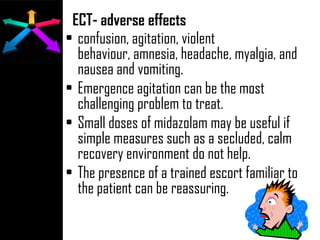 ECT- adverse effects
• confusion, agitation, violent
behaviour, amnesia, headache, myalgia, and
nausea and vomiting.
• Emergence agitation can be the most
challenging problem to treat.
• Small doses of midazolam may be useful if
simple measures such as a secluded, calm
recovery environment do not help.
• The presence of a trained escort familiar to
the patient can be reassuring.
 