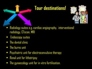 Tour destinations!
• Radiology suites e.g. cardiac angiography, interventional
radiology, CTscan, MRI
• Endoscopy suites
• The dental clinic
• The burns unit
• Psychiatric unit for electroconvulsive therapy
• Renal unit for lithotripsy
• The gynaecology unit for in vitro fertilisation.
 