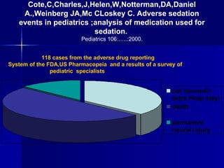 Cote,C,Charles,J,Helen,W,Notterman,DA,Daniel
A.,Weinberg JA,Mc CLoskey C. Adverse sedation
events in pediatrics ;analysis of medication used for
sedation.
Pediatrics 106:…..:2000.
118 cases from the adverse drug reporting
System of the FDA,US Pharmacopeia and a results of a survey of
pediatric specialists

not harmed(+
extra Hosp stay)
death
permanent
neurol injury

 