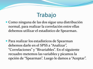 Trabajo
 Como ninguna de las dos sigue una distribución
normal, para realizar la correlación entre ellas
debemos utilizar el estadístico de Spearman.
 Para realizar los estadísticos de Spearman
debemos darle en el SPSS a “Analizar”,
“Correlaciones” y “Bivariables”. En el siguiente
recuadro metemos las variables y picamos la
opción de “Spearman”. Luego le damos a “Aceptar”.
 
