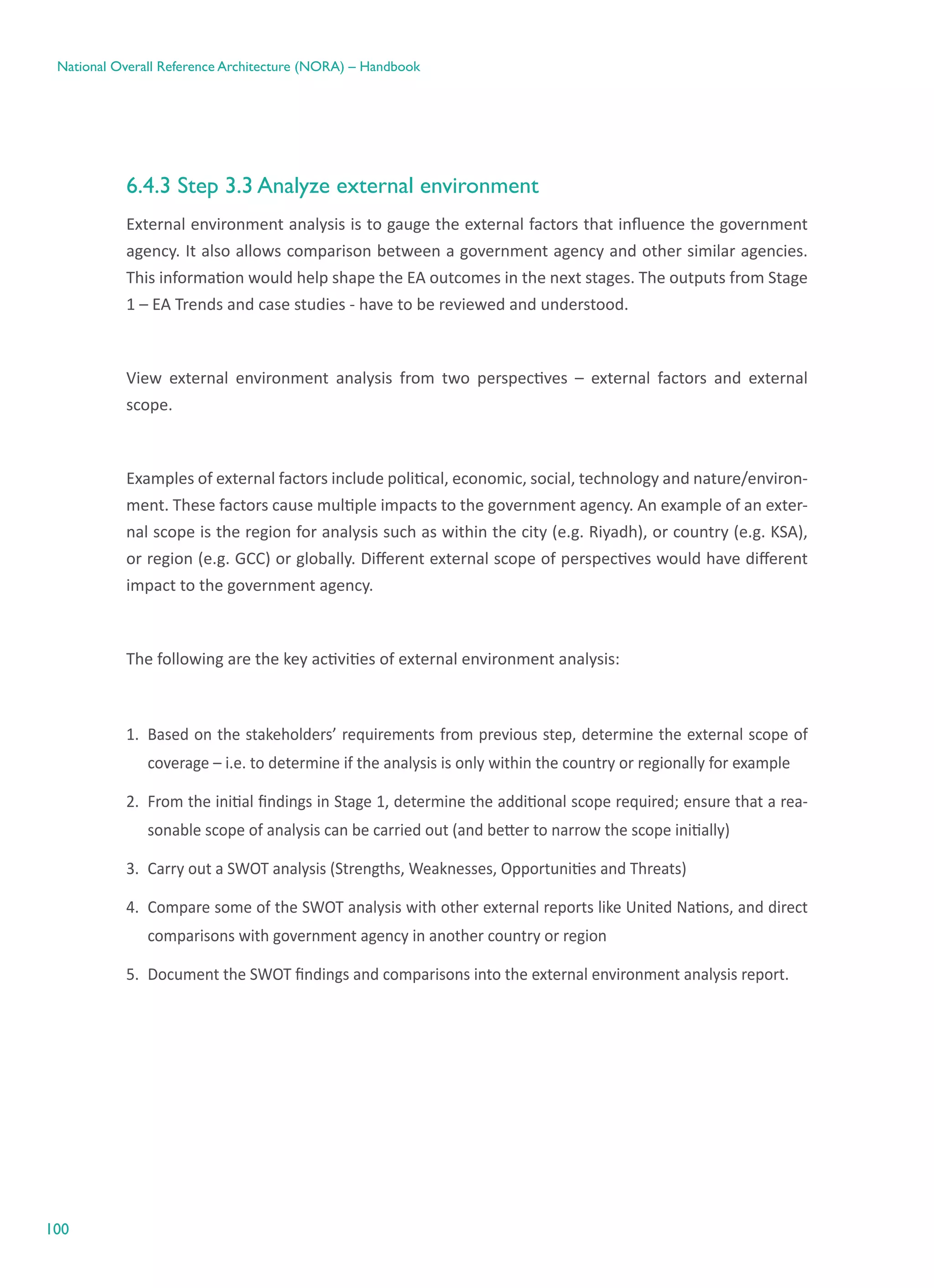 100
National Overall Reference Architecture (NORA) – Handbook
6.4.3 Step 3.3 Analyze external environment
External environment analysis is to gauge the external factors that influence the government
agency. It also allows comparison between a government agency and other similar agencies.  
This information would help shape the EA outcomes in the next stages. The outputs from Stage
1 – EA Trends and case studies - have to be reviewed and understood.
View external environment analysis from two perspectives – external factors and external
scope.
Examples of external factors include political, economic, social, technology and nature/environ-
ment. These factors cause multiple impacts to the government agency. An example of an exter-
nal scope is the region for analysis such as within the city (e.g. Riyadh), or country (e.g. KSA),
or region (e.g. GCC) or globally. Different external scope of perspectives would have different
impact to the government agency.
The following are the key activities of external environment analysis:
1.	 Based on the stakeholders’ requirements from previous step, determine the external scope of
coverage – i.e. to determine if the analysis is only within the country or regionally for example
2.	 From the initial findings in Stage 1, determine the additional scope required; ensure that a rea-
sonable scope of analysis can be carried out (and better to narrow the scope initially)
3.	 Carry out a SWOT analysis (Strengths, Weaknesses, Opportunities and Threats)
4.	 Compare some of the SWOT analysis with other external reports like United Nations, and direct
comparisons with government agency in another country or region
5.	 Document the SWOT findings and comparisons into the external environment analysis report.
 