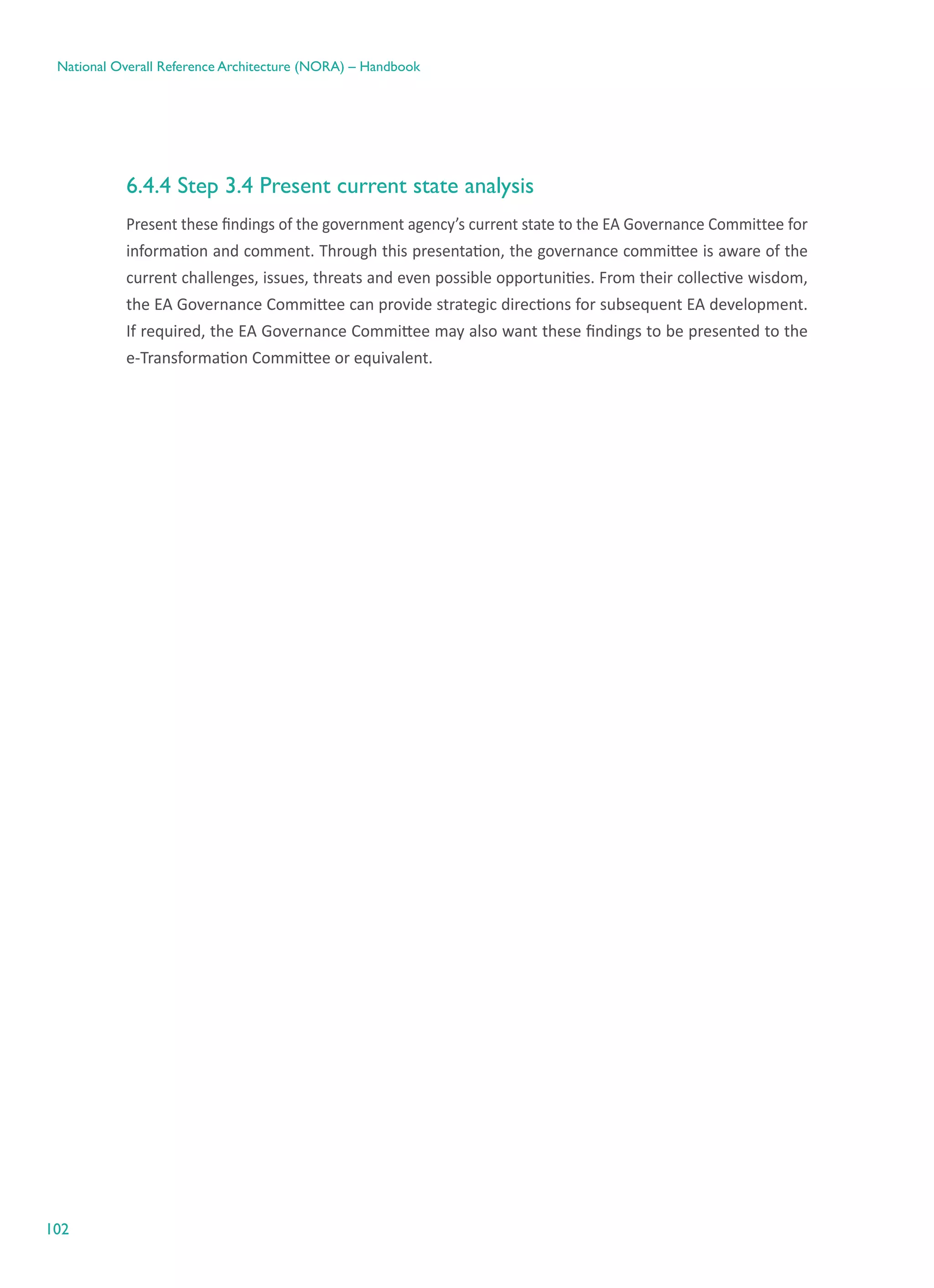 102
National Overall Reference Architecture (NORA) – Handbook
6.4.4 Step 3.4 Present current state analysis
Present these findings of the government agency’s current state to the EA Governance Committee for
information and comment. Through this presentation, the governance committee is aware of the
current challenges, issues, threats and even possible opportunities. From their collective wisdom,
the EA Governance Committee can provide strategic directions for subsequent EA development.
If required, the EA Governance Committee may also want these findings to be presented to the
e-Transformation Committee or equivalent.
 