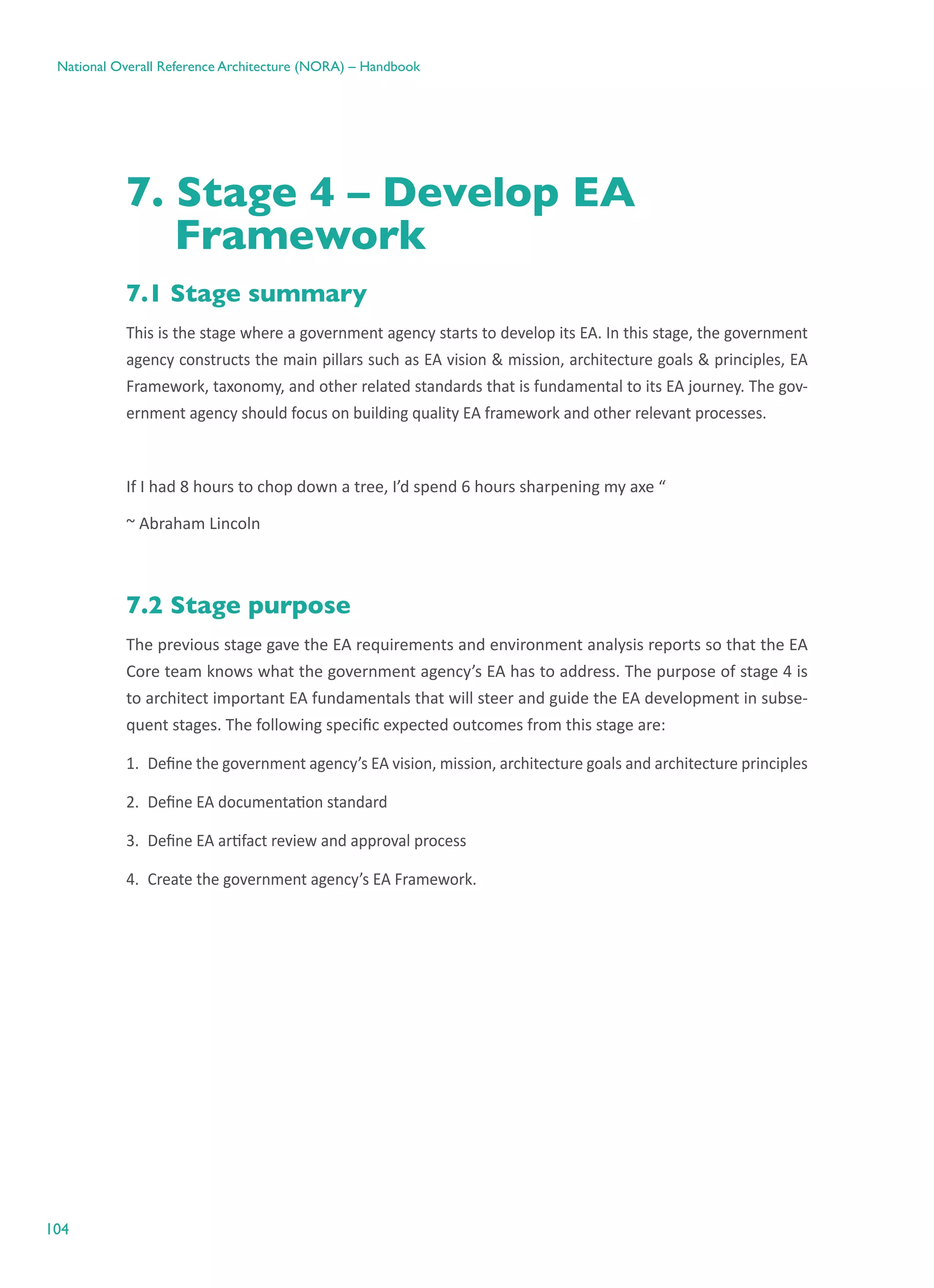 104
National Overall Reference Architecture (NORA) – Handbook
7. Stage 4 – Develop EA
Framework
7.1 Stage summary
This is the stage where a government agency starts to develop its EA. In this stage, the government
agency constructs the main pillars such as EA vision & mission, architecture goals & principles, EA
Framework, taxonomy, and other related standards that is fundamental to its EA journey. The gov-
ernment agency should focus on building quality EA framework and other relevant processes.
If I had 8 hours to chop down a tree, I’d spend 6 hours sharpening my axe “
~ Abraham Lincoln
7.2 Stage purpose
The previous stage gave the EA requirements and environment analysis reports so that the EA
Core team knows what the government agency’s EA has to address. The purpose of stage 4 is
to architect important EA fundamentals that will steer and guide the EA development in subse-
quent stages. The following specific expected outcomes from this stage are:
1.	 Define the government agency’s EA vision, mission, architecture goals and architecture principles
2.	 Define EA documentation standard
3.	 Define EA artifact review and approval process
4.	 Create the government agency’s EA Framework.
 