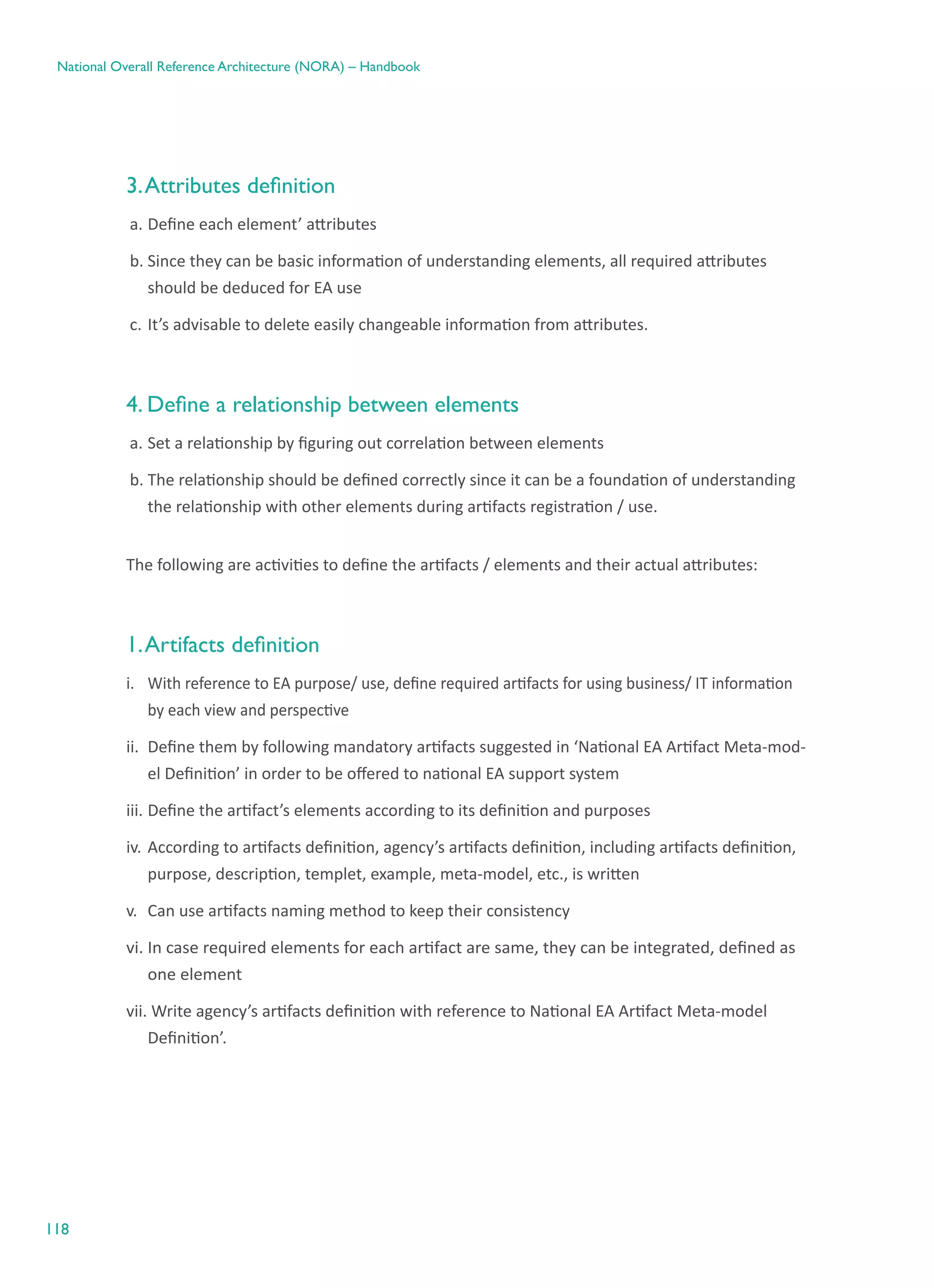 118
National Overall Reference Architecture (NORA) – Handbook
3.Attributes definition
a.	Define each element’ attributes
b.	Since they can be basic information of understanding elements, all required attributes
should be deduced for EA use
c.	It’s advisable to delete easily changeable information from attributes.
4. Define a relationship between elements
a.	Set a relationship by figuring out correlation between elements
b.	The relationship should be defined correctly since it can be a foundation of understanding
the relationship with other elements during artifacts registration / use.
The following are activities to define the artifacts / elements and their actual attributes:
1.Artifacts definition
i.	 With reference to EA purpose/ use, define required artifacts for using business/ IT information
by each view and perspective
ii.	 Define them by following mandatory artifacts suggested in ‘National EA Artifact Meta-mod-
el Definition’ in order to be offered to national EA support system
iii.	Define the artifact’s elements according to its definition and purposes
iv.	According to artifacts definition, agency’s artifacts definition, including artifacts definition,
purpose, description, templet, example, meta-model, etc., is written
v.	 Can use artifacts naming method to keep their consistency
vi.	In case required elements for each artifact are same, they can be integrated, defined as
one element
vii. Write agency’s artifacts definition with reference to National EA Artifact Meta-model
Definition’.
 