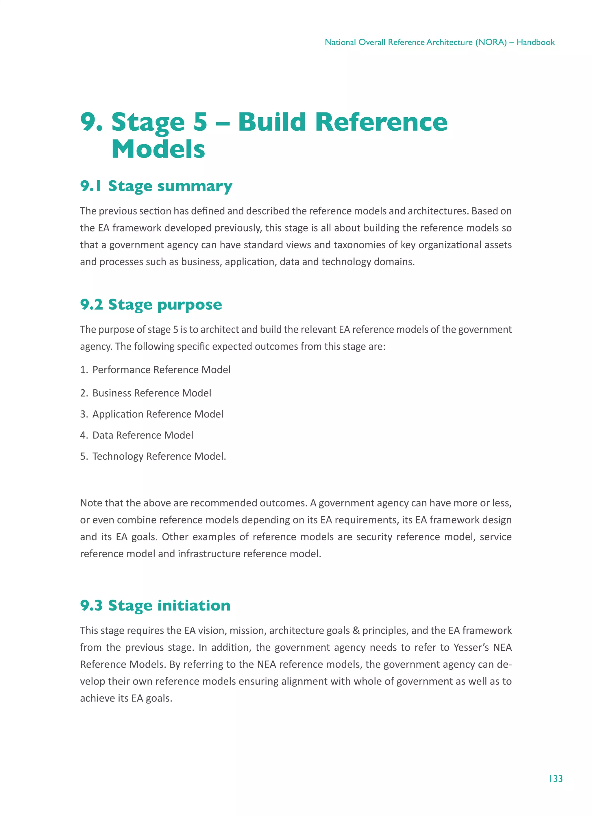 133
National Overall Reference Architecture (NORA) – Handbook
9. Stage 5 – Build Reference
Models
9.1 Stage summary
The previous section has defined and described the reference models and architectures. Based on
the EA framework developed previously, this stage is all about building the reference models so
that a government agency can have standard views and taxonomies of key organizational assets
and processes such as business, application, data and technology domains.
9.2 Stage purpose
The purpose of stage 5 is to architect and build the relevant EA reference models of the government
agency. The following specific expected outcomes from this stage are:
1.	Performance Reference Model
2.	Business Reference Model
3.	Application Reference Model
4.	Data Reference Model
5.	Technology Reference Model.
Note that the above are recommended outcomes. A government agency can have more or less,
or even combine reference models depending on its EA requirements, its EA framework design
and its EA goals. Other examples of reference models are security reference model, service
reference model and infrastructure reference model.
9.3 Stage initiation
This stage requires the EA vision, mission, architecture goals & principles, and the EA framework
from the previous stage. In addition, the government agency needs to refer to Yesser’s NEA
Reference Models. By referring to the NEA reference models, the government agency can de-
velop their own reference models ensuring alignment with whole of government as well as to
achieve its EA goals.
 