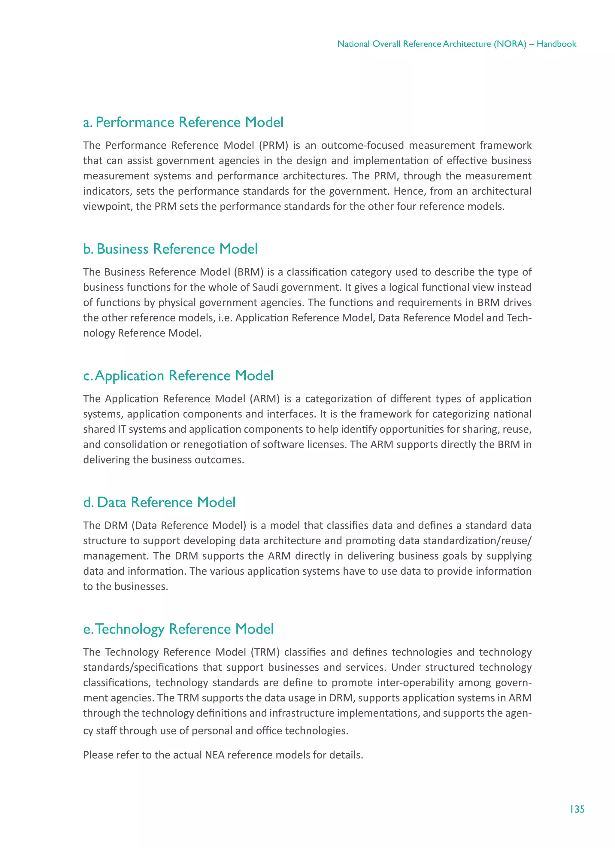 135
National Overall Reference Architecture (NORA) – Handbook
a. Performance Reference Model
The Performance Reference Model (PRM) is an outcome-focused measurement framework
that can assist government agencies in the design and implementation of effective business
measurement systems and performance architectures. The PRM, through the measurement
indicators, sets the performance standards for the government. Hence, from an architectural
viewpoint, the PRM sets the performance standards for the other four reference models.
b. Business Reference Model
The Business Reference Model (BRM) is a classification category used to describe the type of
business functions for the whole of Saudi government. It gives a logical functional view instead
of functions by physical government agencies. The functions and requirements in BRM drives
the other reference models, i.e. Application Reference Model, Data Reference Model and Tech-
nology Reference Model.
c.Application Reference Model
The Application Reference Model (ARM) is a categorization of different types of application
systems, application components and interfaces. It is the framework for categorizing national
shared IT systems and application components to help identify opportunities for sharing, reuse,
and consolidation or renegotiation of software licenses. The ARM supports directly the BRM in
delivering the business outcomes.
d. Data Reference Model
The DRM (Data Reference Model) is a model that classifies data and defines a standard data
structure to support developing data architecture and promoting data standardization/reuse/
management. The DRM supports the ARM directly in delivering business goals by supplying
data and information. The various application systems have to use data to provide information
to the businesses.
e.Technology Reference Model
The Technology Reference Model (TRM) classifies and defines technologies and technology
standards/specifications that support businesses and services. Under structured technology
classifications, technology standards are define to promote inter-operability among govern-
ment agencies. The TRM supports the data usage in DRM, supports application systems in ARM
through the technology definitions and infrastructure implementations, and supports the agen-
cy staff through use of personal and office technologies.
Please refer to the actual NEA reference models for details.
 