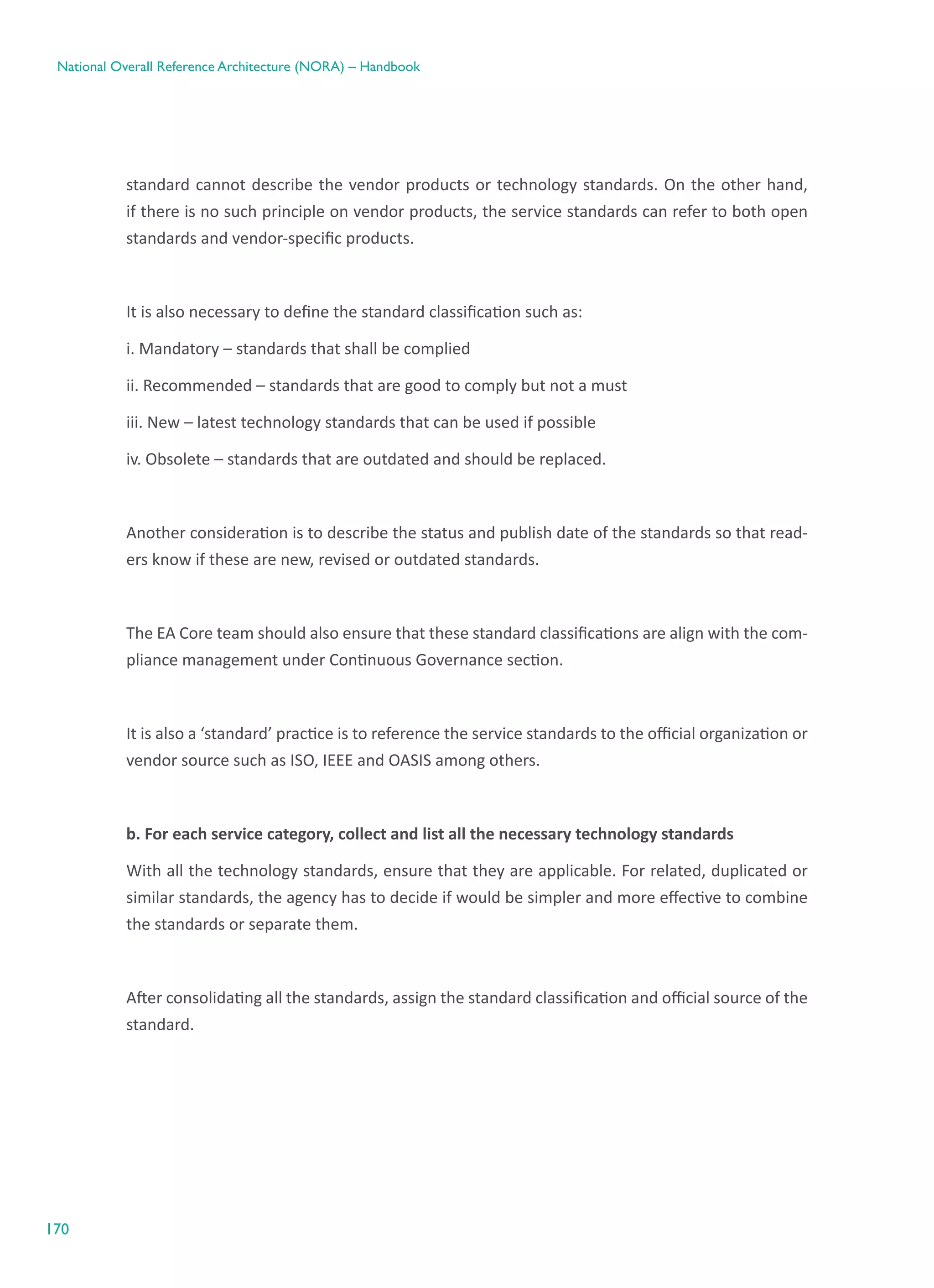 170
National Overall Reference Architecture (NORA) – Handbook
standard cannot describe the vendor products or technology standards. On the other hand,
if there is no such principle on vendor products, the service standards can refer to both open
standards and vendor-specific products.
It is also necessary to define the standard classification such as:
i. Mandatory – standards that shall be complied
ii. Recommended – standards that are good to comply but not a must
iii. New – latest technology standards that can be used if possible
iv. Obsolete – standards that are outdated and should be replaced.
Another consideration is to describe the status and publish date of the standards so that read-
ers know if these are new, revised or outdated standards.
The EA Core team should also ensure that these standard classifications are align with the com-
pliance management under Continuous Governance section.
It is also a ‘standard’ practice is to reference the service standards to the official organization or
vendor source such as ISO, IEEE and OASIS among others.
b. For each service category, collect and list all the necessary technology standards
With all the technology standards, ensure that they are applicable. For related, duplicated or
similar standards, the agency has to decide if would be simpler and more effective to combine
the standards or separate them.
After consolidating all the standards, assign the standard classification and official source of the
standard.
 