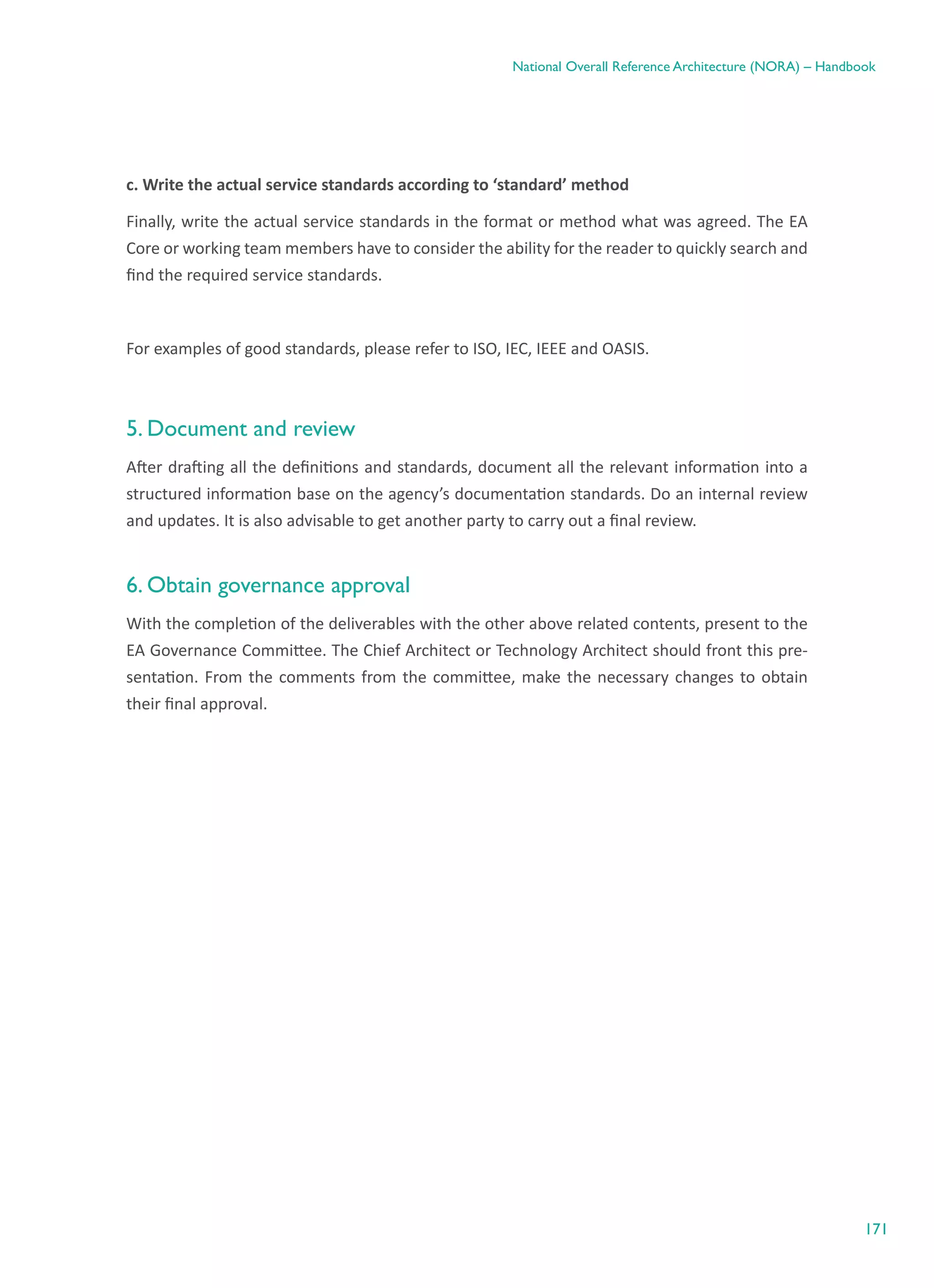 171
National Overall Reference Architecture (NORA) – Handbook
c. Write the actual service standards according to ‘standard’ method
Finally, write the actual service standards in the format or method what was agreed. The EA
Core or working team members have to consider the ability for the reader to quickly search and
find the required service standards.
For examples of good standards, please refer to ISO, IEC, IEEE and OASIS.
5. Document and review
After drafting all the definitions and standards, document all the relevant information into a
structured information base on the agency’s documentation standards. Do an internal review
and updates. It is also advisable to get another party to carry out a final review.
6. Obtain governance approval
With the completion of the deliverables with the other above related contents, present to the
EA Governance Committee. The Chief Architect or Technology Architect should front this pre-
sentation. From the comments from the committee, make the necessary changes to obtain
their final approval.
 