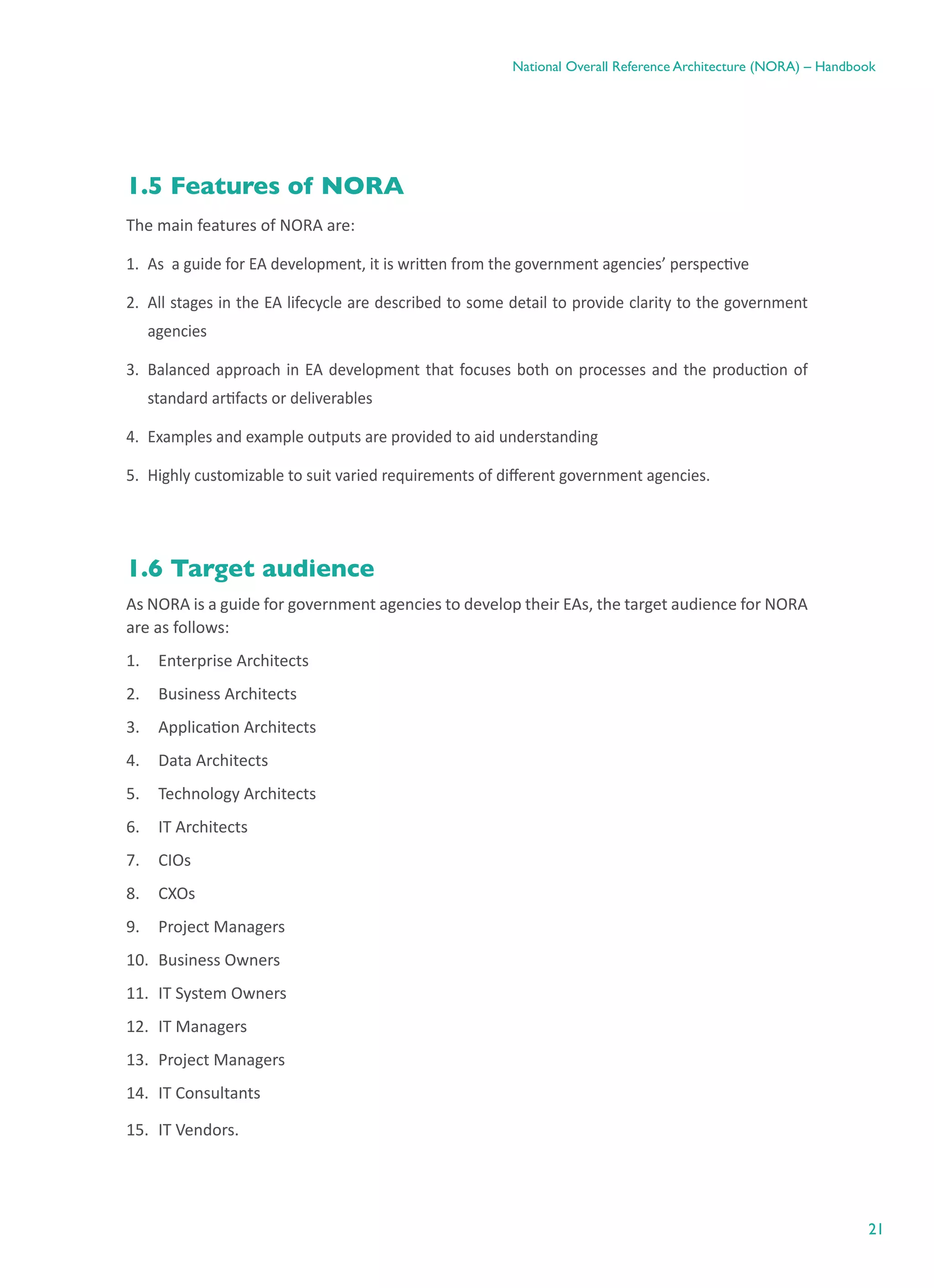 21
National Overall Reference Architecture (NORA) – Handbook
1.5 Features of NORA
The main features of NORA are:
1.	 As  a guide for EA development, it is written from the government agencies’ perspective
2.	 All stages in the EA lifecycle are described to some detail to provide clarity to the government
agencies
3.	 Balanced approach in EA development that focuses both on processes and the production of
standard artifacts or deliverables
4.	 Examples and example outputs are provided to aid understanding
5.	 Highly customizable to suit varied requirements of different government agencies.
1.6 Target audience
As NORA is a guide for government agencies to develop their EAs, the target audience for NORA
are as follows:
1.	 Enterprise Architects
2.	 Business Architects
3.	 Application Architects
4.	 Data Architects
5.	 Technology Architects
6.	 IT Architects
7.	 CIOs
8.	 CXOs
9.	 Project Managers
10.	 Business Owners
11.	 IT System Owners
12.	 IT Managers
13.	 Project Managers
14.	 IT Consultants
15.	 IT Vendors.
 