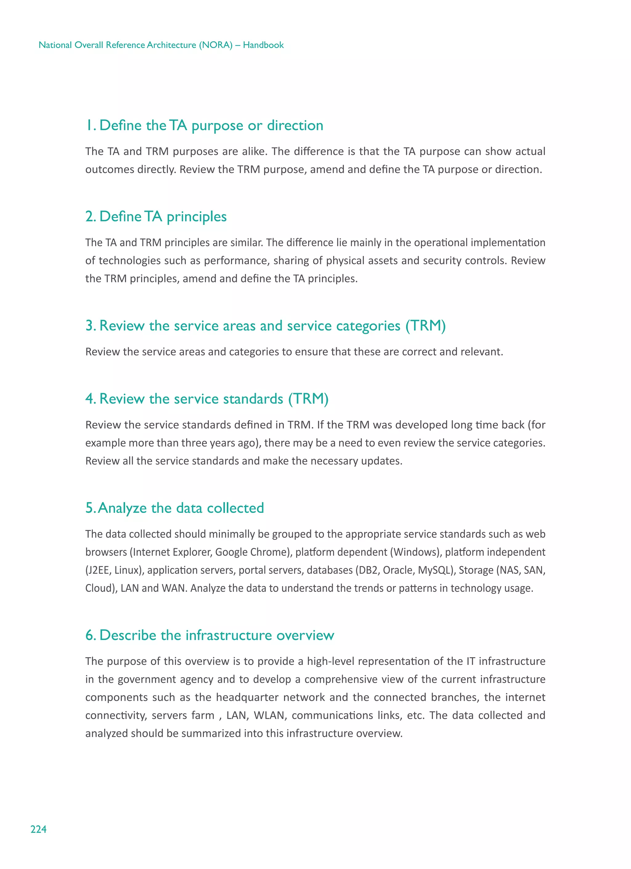 224
National Overall Reference Architecture (NORA) – Handbook
1. Define the TA purpose or direction
The TA and TRM purposes are alike. The difference is that the TA purpose can show actual
outcomes directly. Review the TRM purpose, amend and define the TA purpose or direction.
2. Define TA principles
The TA and TRM principles are similar. The difference lie mainly in the operational implementation
of technologies such as performance, sharing of physical assets and security controls. Review
the TRM principles, amend and define the TA principles.
3. Review the service areas and service categories (TRM)
Review the service areas and categories to ensure that these are correct and relevant.
4. Review the service standards (TRM)
Review the service standards defined in TRM. If the TRM was developed long time back (for
example more than three years ago), there may be a need to even review the service categories.
Review all the service standards and make the necessary updates.
5.Analyze the data collected
The data collected should minimally be grouped to the appropriate service standards such as web
browsers (Internet Explorer, Google Chrome), platform dependent (Windows), platform independent
(J2EE, Linux), application servers, portal servers, databases (DB2, Oracle, MySQL), Storage (NAS, SAN,
Cloud), LAN and WAN. Analyze the data to understand the trends or patterns in technology usage.
6. Describe the infrastructure overview
The purpose of this overview is to provide a high-level representation of the IT infrastructure
in the government agency and to develop a comprehensive view of the current infrastructure
components such as the headquarter network and the connected branches, the internet
connectivity, servers farm , LAN, WLAN, communications links, etc. The data collected and
analyzed should be summarized into this infrastructure overview.
 