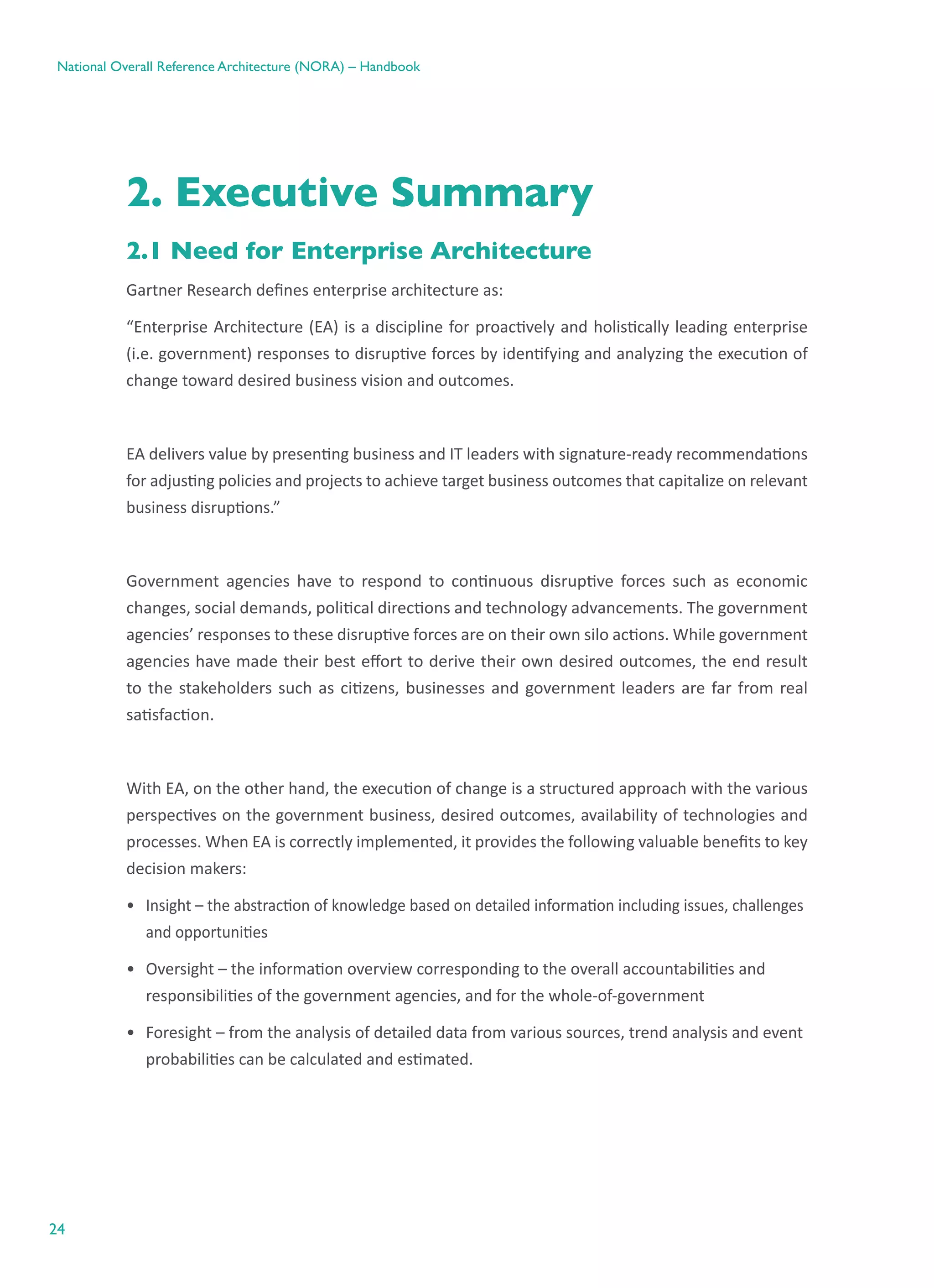 24
National Overall Reference Architecture (NORA) – Handbook
2. Executive Summary
2.1 Need for Enterprise Architecture
Gartner Research defines enterprise architecture as:
“Enterprise Architecture (EA) is a discipline for proactively and holistically leading enterprise
(i.e. government) responses to disruptive forces by identifying and analyzing the execution of
change toward desired business vision and outcomes.
EA delivers value by presenting business and IT leaders with signature-ready recommendations
for adjusting policies and projects to achieve target business outcomes that capitalize on relevant
business disruptions.”
Government agencies have to respond to continuous disruptive forces such as economic
changes, social demands, political directions and technology advancements. The government
agencies’ responses to these disruptive forces are on their own silo actions. While government
agencies have made their best effort to derive their own desired outcomes, the end result
to the stakeholders such as citizens, businesses and government leaders are far from real
satisfaction.
With EA, on the other hand, the execution of change is a structured approach with the various
perspectives on the government business, desired outcomes, availability of technologies and
processes. When EA is correctly implemented, it provides the following valuable benefits to key
decision makers:
•	 Insight – the abstraction of knowledge based on detailed information including issues, challenges
and opportunities
•	 Oversight – the information overview corresponding to the overall accountabilities and
responsibilities of the government agencies, and for the whole-of-government
•	 Foresight – from the analysis of detailed data from various sources, trend analysis and event
probabilities can be calculated and estimated.
 